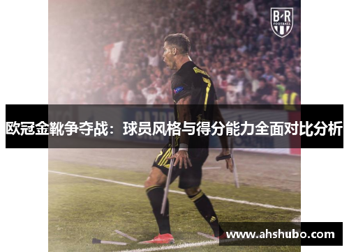 欧冠金靴争夺战：球员风格与得分能力全面对比分析